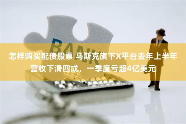 怎样购买配债股票 马斯克旗下X平台去年上半年营收下滑四成，一季度亏超4亿美元