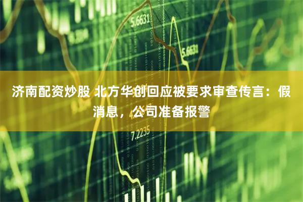 济南配资炒股 北方华创回应被要求审查传言：假消息，公司准备报警