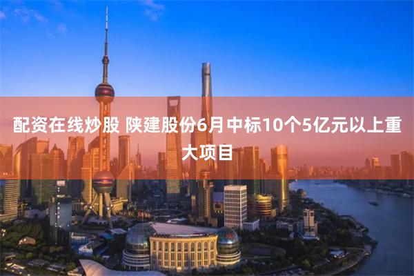 配资在线炒股 陕建股份6月中标10个5亿元以上重大项目