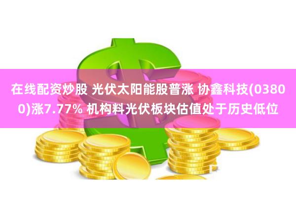在线配资炒股 光伏太阳能股普涨 协鑫科技(03800)涨7.77% 机构料光伏板块估值处于历史低位