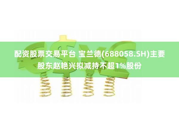 配资股票交易平台 宝兰德(688058.SH)主要股东赵艳兴拟减持不超1%股份