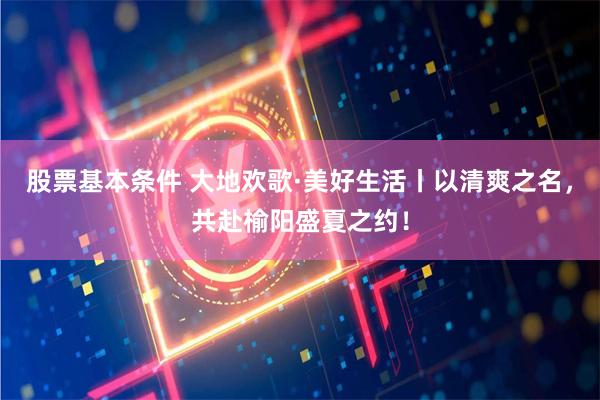 股票基本条件 大地欢歌·美好生活丨以清爽之名，共赴榆阳盛夏之约！