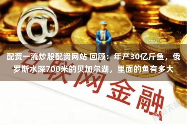 配资一流炒股配资网站 回顾：年产30亿斤鱼，俄罗斯水深700米的贝加尔湖，里面的鱼有多大