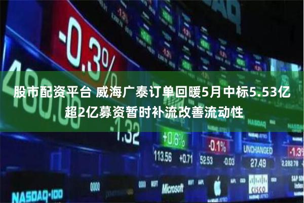 股市配资平台 威海广泰订单回暖5月中标5.53亿 超2亿募资暂时补流改善流动性