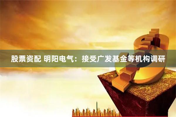 股票资配 明阳电气：接受广发基金等机构调研