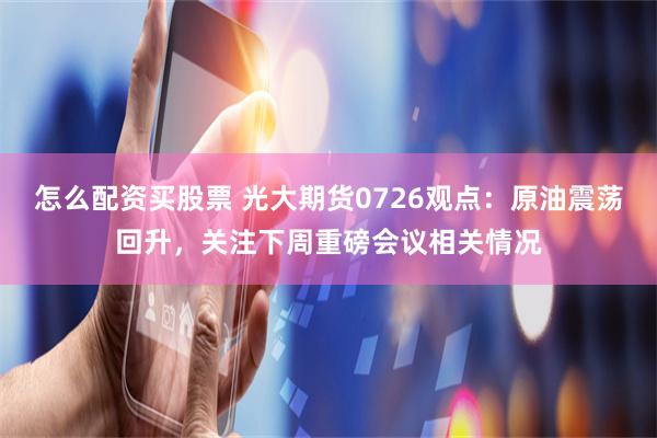 怎么配资买股票 光大期货0726观点：原油震荡回升，关注下周重磅会议相关情况
