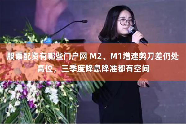 股票配资有哪些门户网 M2、M1增速剪刀差仍处高位，三季度降息降准都有空间