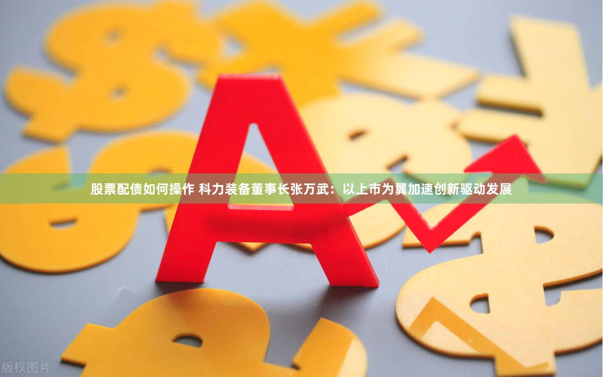 股票配债如何操作 科力装备董事长张万武：以上市为翼加速创新驱动发展