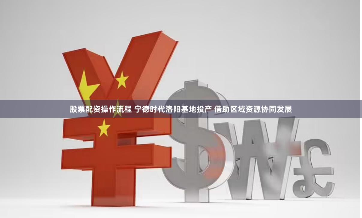 股票配资操作流程 宁德时代洛阳基地投产 借助区域资源协同发展