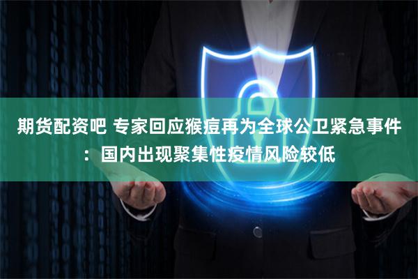 期货配资吧 专家回应猴痘再为全球公卫紧急事件：国内出现聚集性疫情风险较低