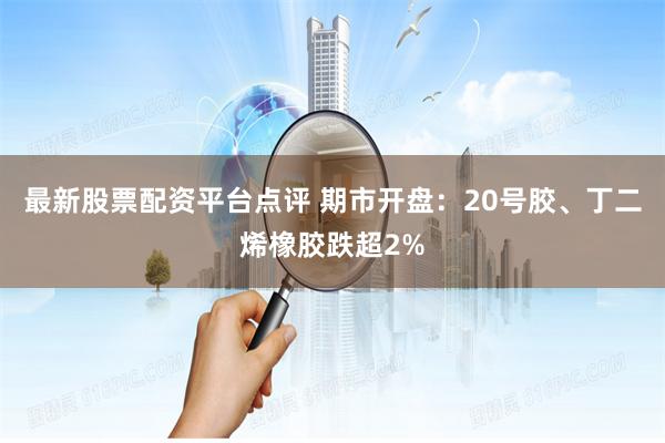 最新股票配资平台点评 期市开盘：20号胶、丁二烯橡胶跌超2%