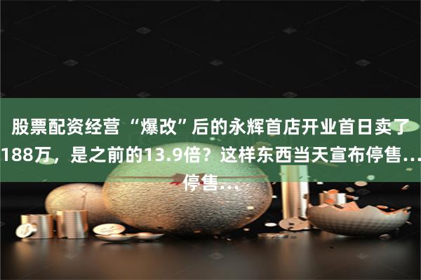 股票配资经营 “爆改”后的永辉首店开业首日卖了188万，是之前的13.9倍？这样东西当天宣布停售…