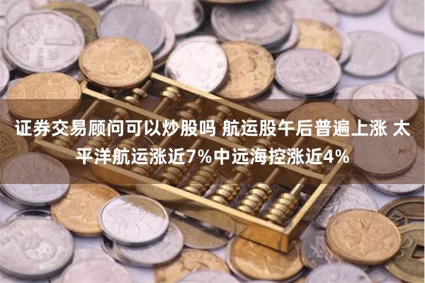 证券交易顾问可以炒股吗 航运股午后普遍上涨 太平洋航运涨近7%中远海控涨近4%