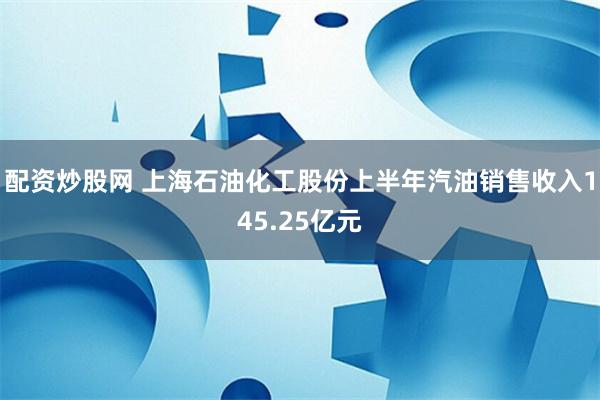 配资炒股网 上海石油化工股份上半年汽油销售收入145.25亿元