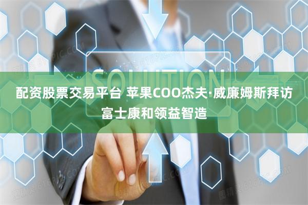 配资股票交易平台 苹果COO杰夫·威廉姆斯拜访富士康和领益智造