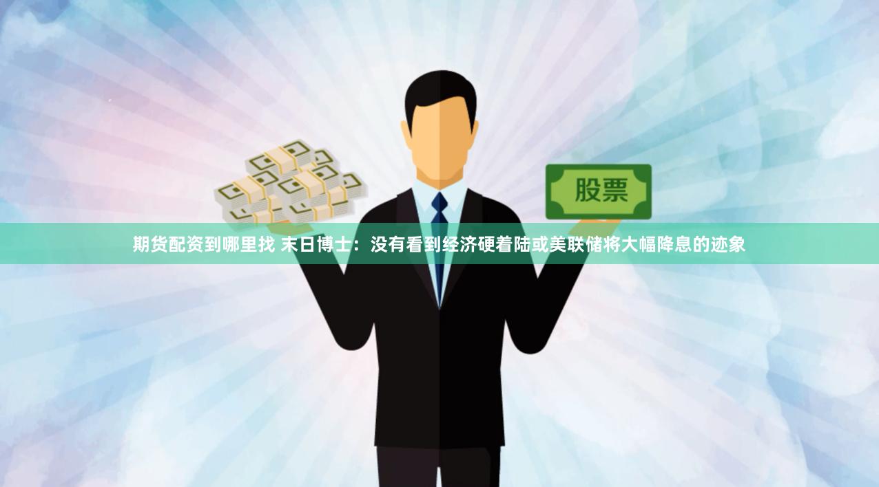期货配资到哪里找 末日博士：没有看到经济硬着陆或美联储将大幅降息的迹象