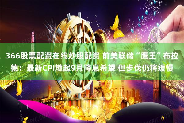366股票配资在线炒股配资 前美联储“鹰王”布拉德：最新CPI燃起9月降息希望 但步伐仍将缓慢