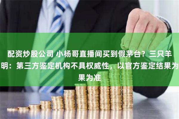 配资炒股公司 小杨哥直播间买到假茅台？三只羊声明：第三方鉴定机构不具权威性，以官方鉴定结果为准