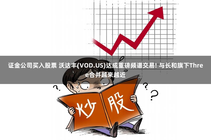 证金公司买入股票 沃达丰(VOD.US)达成重磅频谱交易! 与长和旗下Three合并越来越近