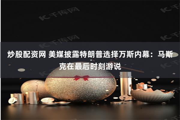 炒股配资网 美媒披露特朗普选择万斯内幕：马斯克在最后时刻游说