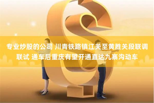 专业炒股的公司 川青铁路镇江关至黄胜关段联调联试 通车后重庆有望开通直达九寨沟动车