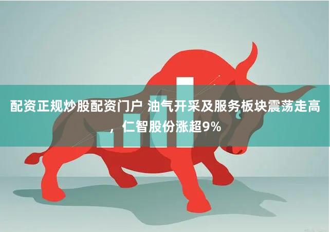配资正规炒股配资门户 油气开采及服务板块震荡走高，仁智股份涨超9%