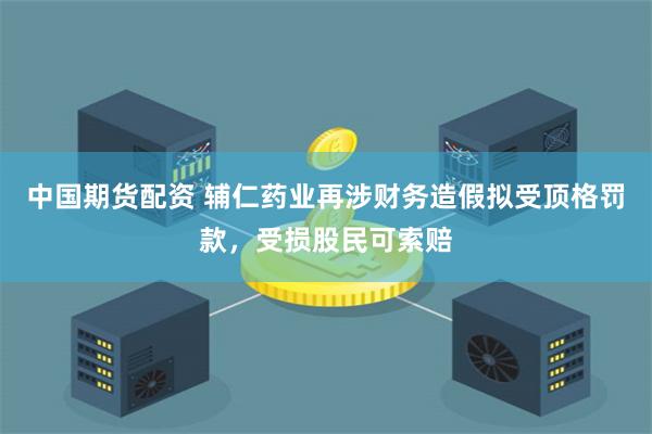 中国期货配资 辅仁药业再涉财务造假拟受顶格罚款，受损股民可索赔