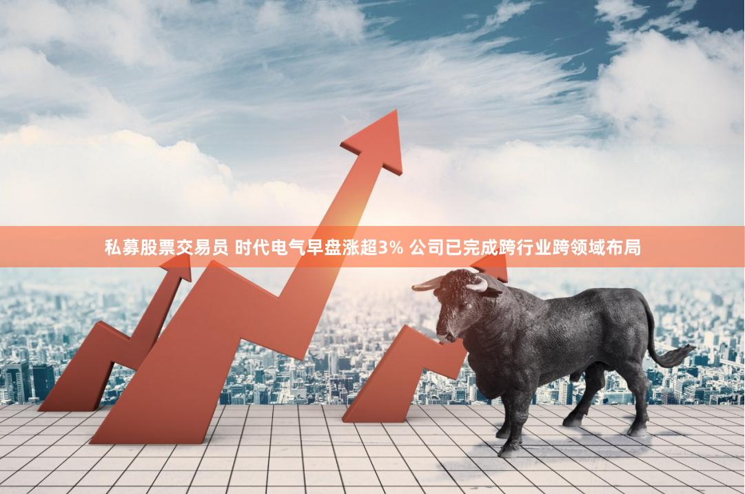 私募股票交易员 时代电气早盘涨超3% 公司已完成跨行业跨领域布局