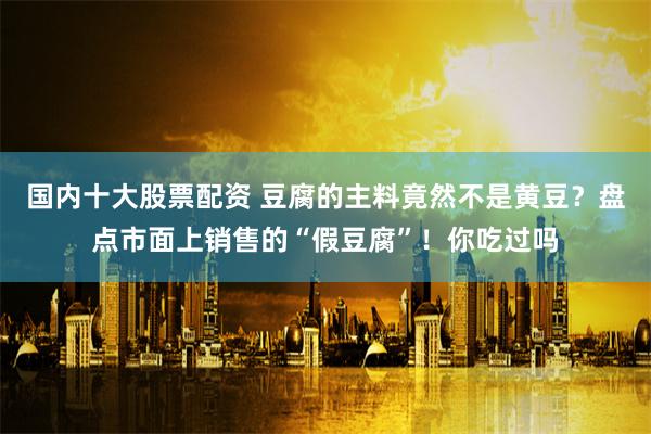 国内十大股票配资 豆腐的主料竟然不是黄豆？盘点市面上销售的“假豆腐”！你吃过吗
