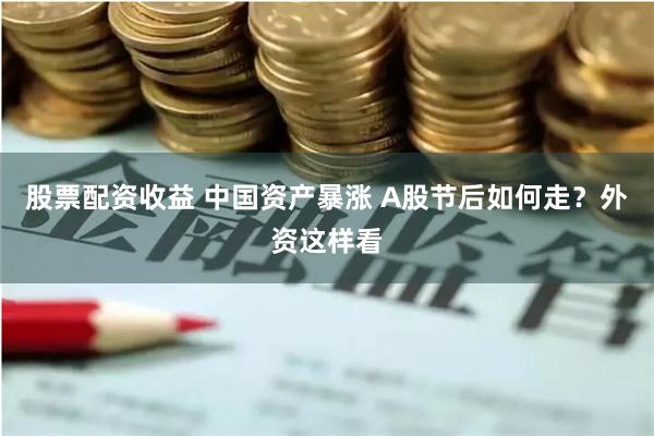 股票配资收益 中国资产暴涨 A股节后如何走？外资这样看