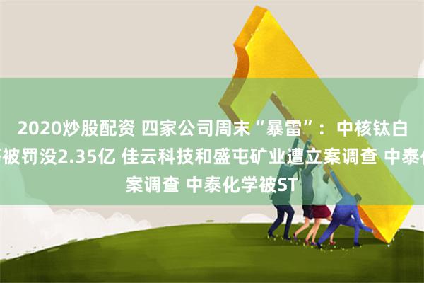 2020炒股配资 四家公司周末“暴雷”：中核钛白实控人等被罚没2.35亿 佳云科技和盛屯矿业遭立案调查 中泰化学被ST