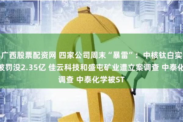 广西股票配资网 四家公司周末“暴雷”：中核钛白实控人等被罚没2.35亿 佳云科技和盛屯矿业遭立案调查 中泰化学被ST
