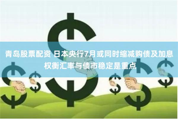 青岛股票配资 日本央行7月或同时缩减购债及加息 权衡汇率与债市稳定是重点