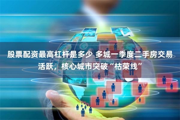股票配资最高杠杆是多少 多城一季度二手房交易活跃，核心城市突破“枯荣线”