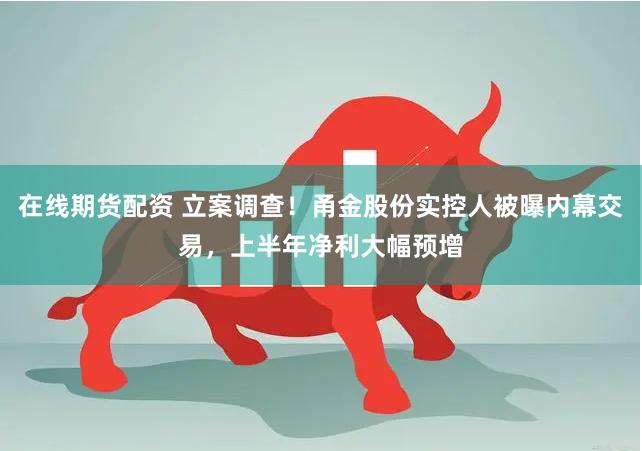 在线期货配资 立案调查！甬金股份实控人被曝内幕交易，上半年净利大幅预增