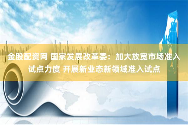 金股配资网 国家发展改革委：加大放宽市场准入试点力度 开展新业态新领域准入试点