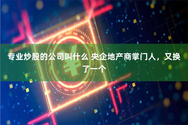 专业炒股的公司叫什么 央企地产商掌门人，又换了一个