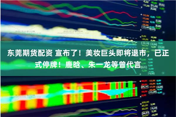 东莞期货配资 宣布了！美妆巨头即将退市，已正式停牌！鹿晗、朱一龙等曾代言