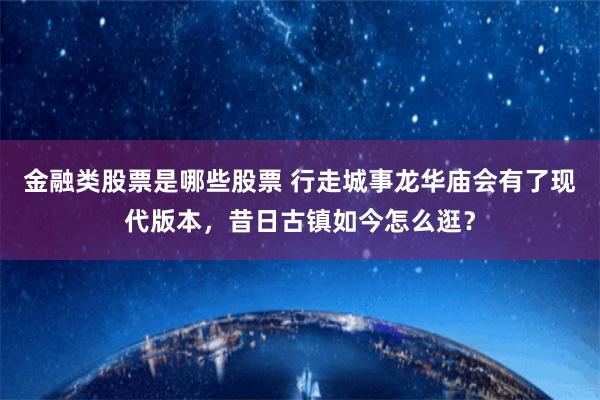 金融类股票是哪些股票 行走城事龙华庙会有了现代版本，昔日古镇如今怎么逛？