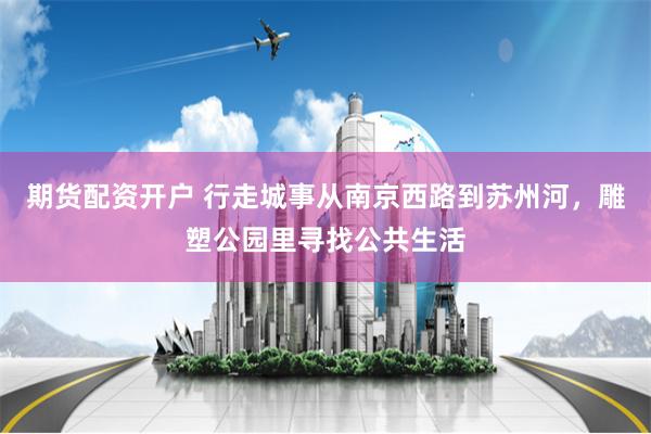 期货配资开户 行走城事从南京西路到苏州河，雕塑公园里寻找公共生活