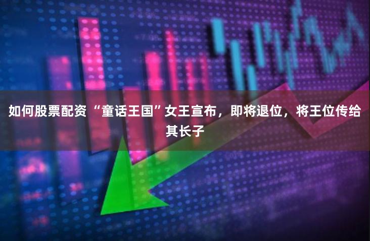 如何股票配资 “童话王国”女王宣布，即将退位，将王位传给其长子