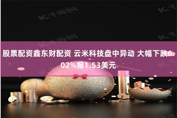 股票配资鑫东财配资 云米科技盘中异动 大幅下跌6.02%报1.53美元