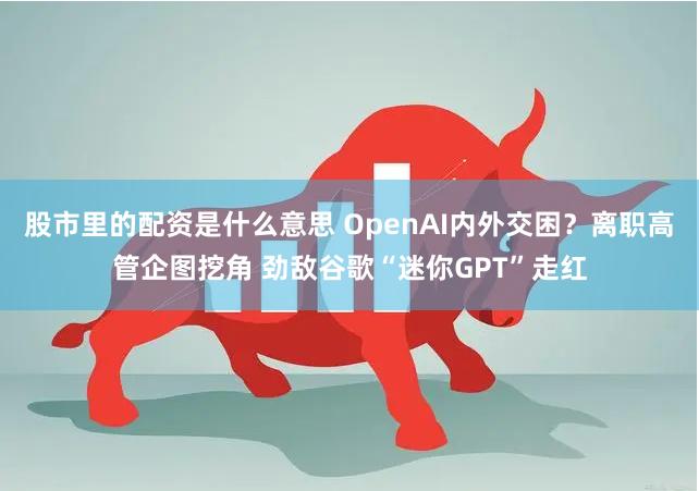 股市里的配资是什么意思 OpenAI内外交困？离职高管企图挖角 劲敌谷歌“迷你GPT”走红