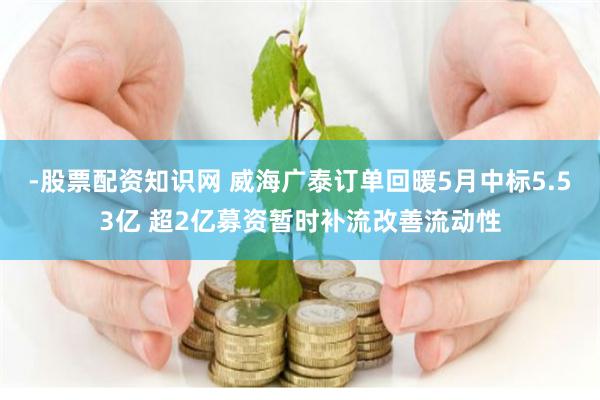 -股票配资知识网 威海广泰订单回暖5月中标5.53亿 超2亿募资暂时补流改善流动性