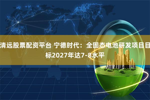 清远股票配资平台 宁德时代：全固态电池研发项目目标2027年达7-8水平