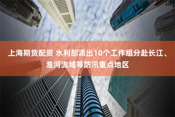 上海期货配资 水利部派出10个工作组分赴长江、淮河流域等防汛重点地区