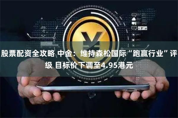 股票配资全攻略 中金：维持森松国际“跑赢行业”评级 目标价下调至4.95港元