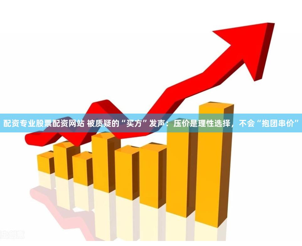 配资专业股票配资网站 被质疑的“买方”发声：压价是理性选择，不会“抱团串价”