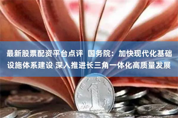 最新股票配资平台点评  国务院：加快现代化基础设施体系建设 深入推进长三角一体化高质量发展