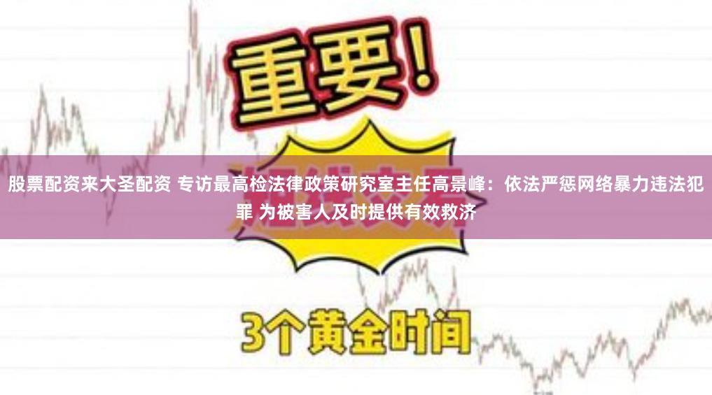 股票配资来大圣配资 专访最高检法律政策研究室主任高景峰：依法严惩网络暴力违法犯罪 为被害人及时提供有效救济